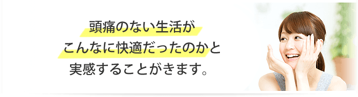 頭痛のない生活がこんなに快適だったのかと実感することができます。